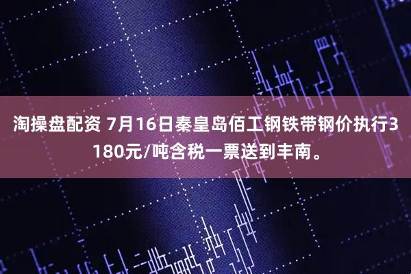 淘操盘配资 7月16日秦皇岛佰工钢铁带钢价执行3180元/吨含税一票送到丰南。