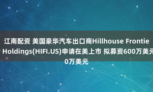 江南配资 美国豪华汽车出口商Hillhouse Frontier Holdings(HIFI.US)申请在美上市 拟募资600万美元