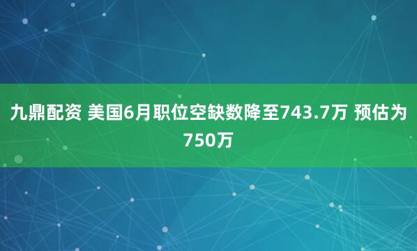 九鼎配资 美国6月职位空缺数降至743.7万 预估为750万