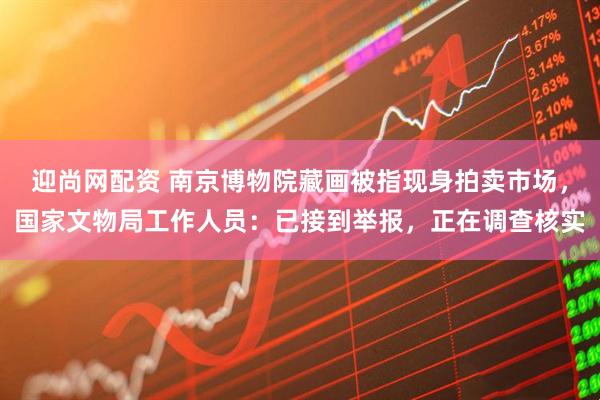 迎尚网配资 南京博物院藏画被指现身拍卖市场，国家文物局工作人员：已接到举报，正在调查核实