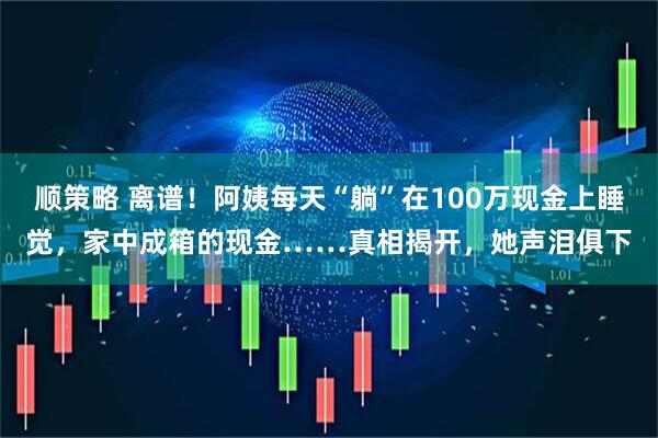 顺策略 离谱！阿姨每天“躺”在100万现金上睡觉，家中成箱的现金……真相揭开，她声泪俱下